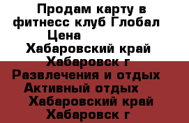 Продам карту в фитнесс-клуб Глобал › Цена ­ 11 000 - Хабаровский край, Хабаровск г. Развлечения и отдых » Активный отдых   . Хабаровский край,Хабаровск г.